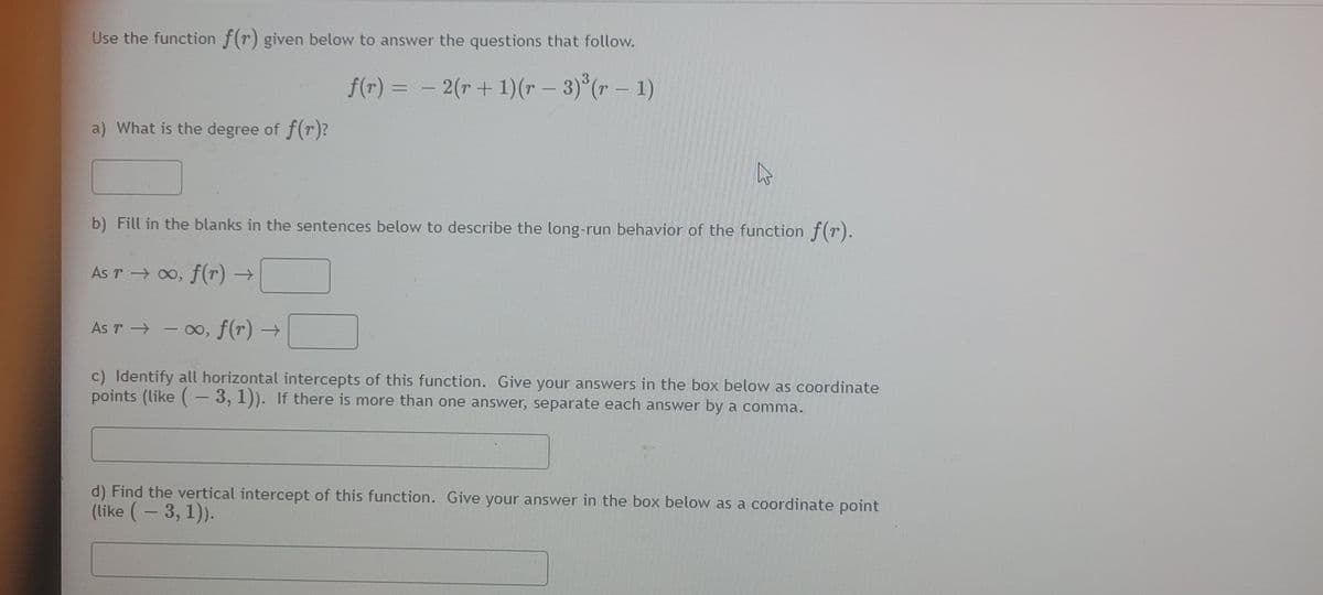 Use the function f(r) given below to answer the questions that follow.
f(r) = – 2(r + 1)( - 3) (r – 1)
a) What is the degree of f(r)?
b) Fill in the blanks in the sentences below to describe the long-run behavior of the function f(r).
As r → o, f(r) →
As r - oo, f(r) →
c) Identify all horizontal intercepts of this function. Give your answers in the box below as coordinate
points (like (- 3, 1)). If there is more than one answer, separate each answer by a comma.
d) Find the vertical intercept of this function. Give your answer in the box below as a coordinate point
(like (- 3, 1).
