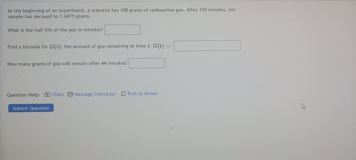 At the beginning of an experiment, a scientist has 108 grams of radioactive goo. After 150 minutes, her
sample has decayed to 1.6875 grams.
What is the half-life of the goo in minutes?
Find a formula for G(t), the amount of goo remaining at time t. G(t)
How many grams of goo will remain after 44 minutes?
D Video Message instructor D Post to forum
Submit Question
