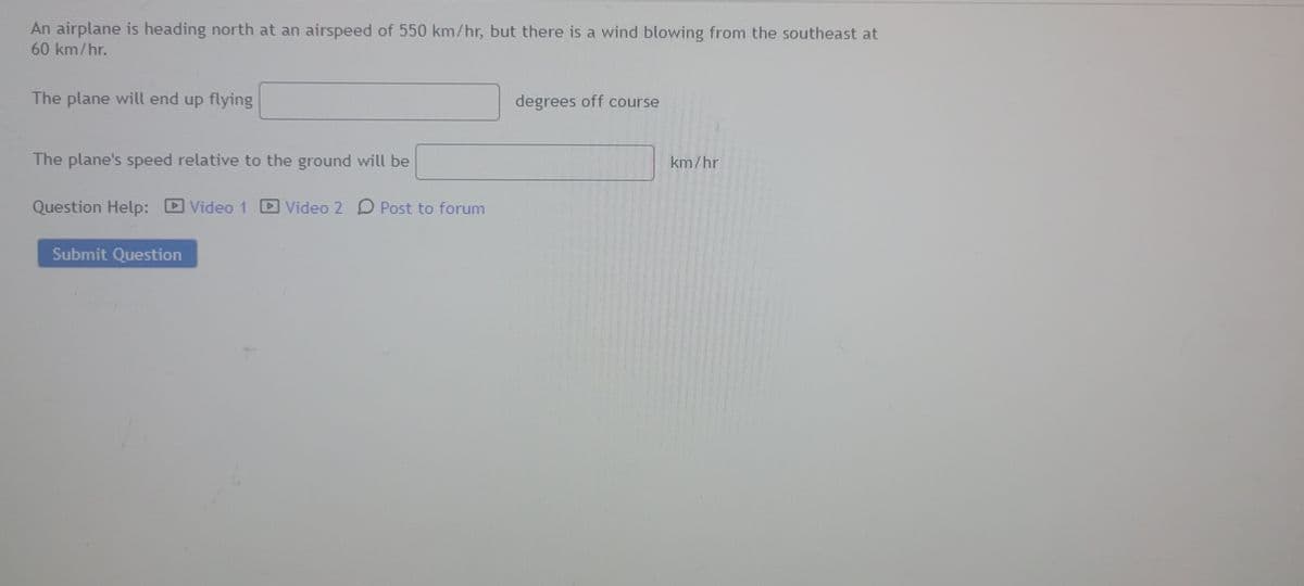 **Airplane Navigation Problem**

An airplane is heading north at an airspeed of 550 km/hr, but there is a wind blowing from the southeast at 60 km/hr.

1. The plane will end up flying ____ degrees off course
2. The plane's speed relative to the ground will be ____ km/hr

**Question Help:**
- Video 1
- Video 2
- Post to forum

[Submit Question]