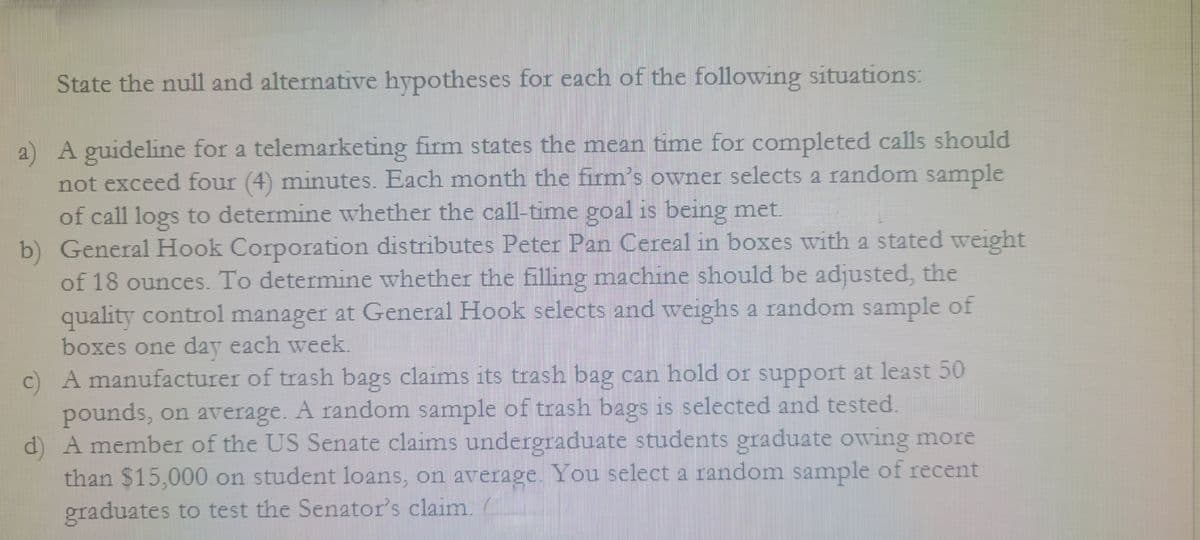 State the null and alternative hypotheses for each of the following situations:
a) A guideline for a telemarketing firm states the mean time for completed calls should
not exceed four (4) minutes. Each month the firm's owner selects a random sample
of call logs to determine whether the call-time goal is being met.
b) General Hook Corporation distributes Peter Pan Cereal in boxes with a stated weight
of 18 ounces. To determine whether the filling machine should be adjusted, the
quality control manager at General Hook selects and weighs a random sample of
boxes one day each week.
c) A manufacturer of trash bags claims its trash bag can hold or support at least 50
pounds, on average. A random sample of trash bags is selected and tested.
d) A member of the US Senate claims undergraduate students graduate owing more
than $15,000 on student loans, on average. You select a random sample of recent
graduates to test the Senator's claim.
