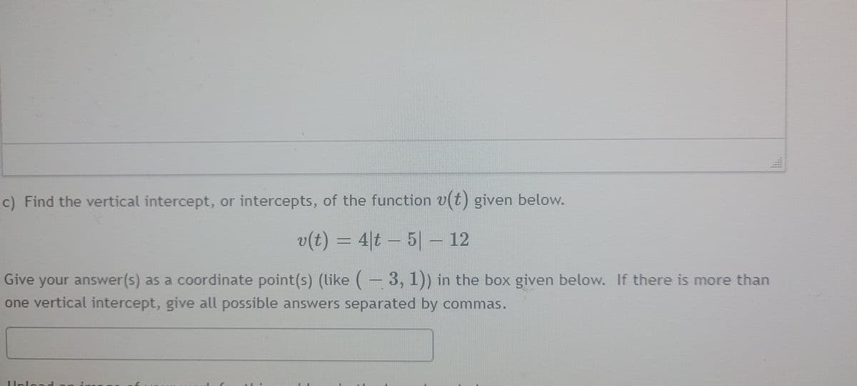 c) Find the vertical intercept, or intercepts, of the function v(t) given below.
v(t) = 4|t – 5| – 12
Give your answer(s) as a coordinate point(s) (like (- 3, 1)) in the box given below. If there is more than
one vertical intercept, give all possible answers separated by commas.
