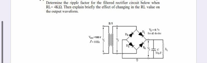 Determine the ripple factor for the filtered rectifier circuit below when
RL= 4KN. Then explain briefly the effect of changing in the RL value on
the output waveform.
5:1
V= 0.
1 for all dodes
Vimu "100 V
D
50μ .
wwww
