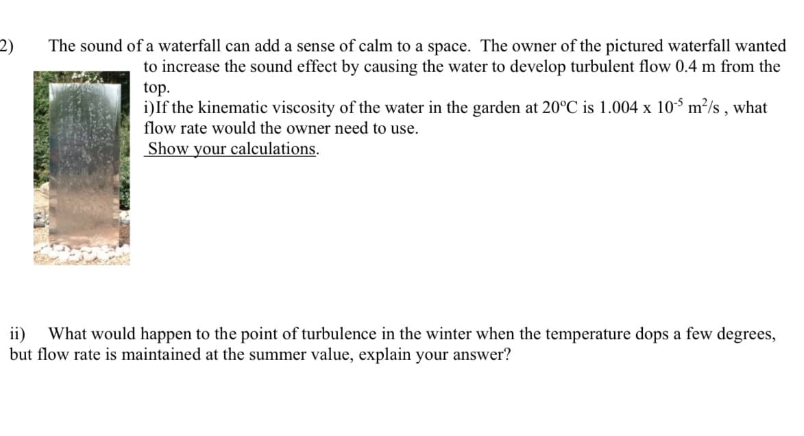 **Understanding Waterfall Sound and Turbulent Flow Creation**

The sound of a waterfall can add a sense of calm to a space. The owner of the pictured waterfall wanted to increase the sound effect by causing the water to develop turbulent flow 0.4 m from the top.

**Part i)** If the kinematic viscosity of the water in the garden at 20°C is \(1.004 \times 10^{-5} \, m^2/s\), what flow rate would the owner need to use? **Show your calculations.**

**Part ii)** What would happen to the point of turbulence in the winter when the temperature drops a few degrees, but the flow rate is maintained at the summer value? Explain your answer.

---

**Detailed Explanation:**

In this problem, we aim to find the necessary flow rate to achieve turbulent flow at a specified distance from the top of the waterfall, and then analyze what happens under different temperature conditions.

### Part i) Calculation of Flow Rate for Turbulent Flow

To achieve turbulent flow, we must consider the Reynolds number (Re), defined as:

\[ \text{Re} = \frac{\rho \cdot v \cdot L}{\mu} \]

However, for a waterfall, the flow along a vertical surface, the Reynolds number can be written in terms of kinematic viscosity (\( \nu \)):

\[ \text{Re} = \frac{v \cdot L}{\nu} \]

Where:
- \( \nu \) is the kinematic viscosity.
- \( D \) is the characteristic length (0.4 m in our case).

We assume turbulent flow occurs when Re > 4000. We solve for the flow rate.

Given that \( \nu = 1.004 \times 10^{-5} \, m^2/s \), and \( L = 0.4 \, m \):

\[ \text{Re} = \frac{Q \cdot L}{\nu} \]

where \( v \) is the velocity, which can be obtained from the flow rate \( Q \) (consider cross-sectional area as \( A \)):

\[ v = \frac{Q}{A} \]

Combining the equations:

\[ 4000 = \frac{Q \cdot 0.4}{1.004 \times 10^{-5}} \]

Solving for \( Q \):

\[ Q = 