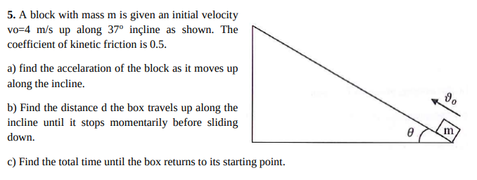 5. A block with mass m is given an initial velocity
vo=4 m/s up along 37° inçline as shown. The
coefficient of kinetic friction is 0.5.
a) find the accelaration of the block as it moves up
along the incline.
b) Find the distance d the box travels up along the
incline until it stops momentarily before sliding
m
down.
c) Find the total time until the box returns to its starting point.
