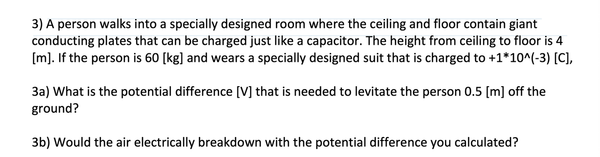 3) A person walks into a specially designed room where the ceiling and floor contain giant
conducting plates that can be charged just like a capacitor. The height from ceiling to floor is 4
[m]. If the person is 60 [kg] and wears a specially designed suit that is charged to +1*10^(-3) [C],
3a) What is the potential difference [V] that is needed to levitate the person 0.5 [m] off the
ground?
3b) Would the air electrically breakdown with the potential difference you calculated?
