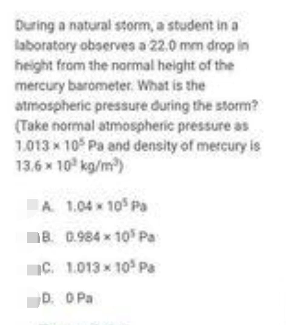 During a natural storm, a student in a
laboratory observes a 22.0 mm drop in
height from the normal height of the
mercury barometer. What is the
atmospheric pressure during the storm?
(Take normal atmospheric pressure as
1.013 x 10 Pa and density of mercury is
13.6 x 10° kg/m)
A 1.04 x 105 Pa
1B. 0.984 x 10 Pa
C. 1.013 x 10° Pa
D. O Pa
