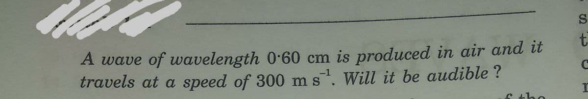 S
t
A wave of wavelength 0.60 cm is produced in air and it
travels at a speed of 300 m s. Will it be audible ?
6 the
