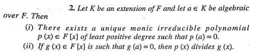 2. Let K be an extension of F and let a e K be algebraic
over F. Then
(i) There exists a unique monic irreducible polynomial
p (x) e F (x] of least positive degree such that p (a) = 0.
(ii) If g (x) e F[x] is such that g (a) = 0, then p (x) divides g (x).
