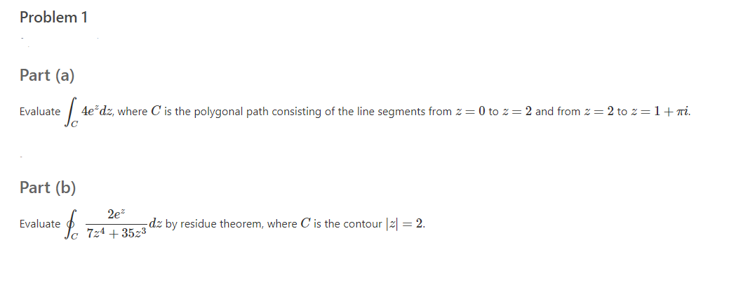 Problem 1
Part (a)
Evaluate
4e*dz, where C is the polygonal path consisting of the line segments from z = 0 to z= 2 and from z = 2 to z = 1+Ti.
Part (b)
2ez
Evaluate
-dz by residue theorem, where C is the contour |2| = 2.
724 + 3523
