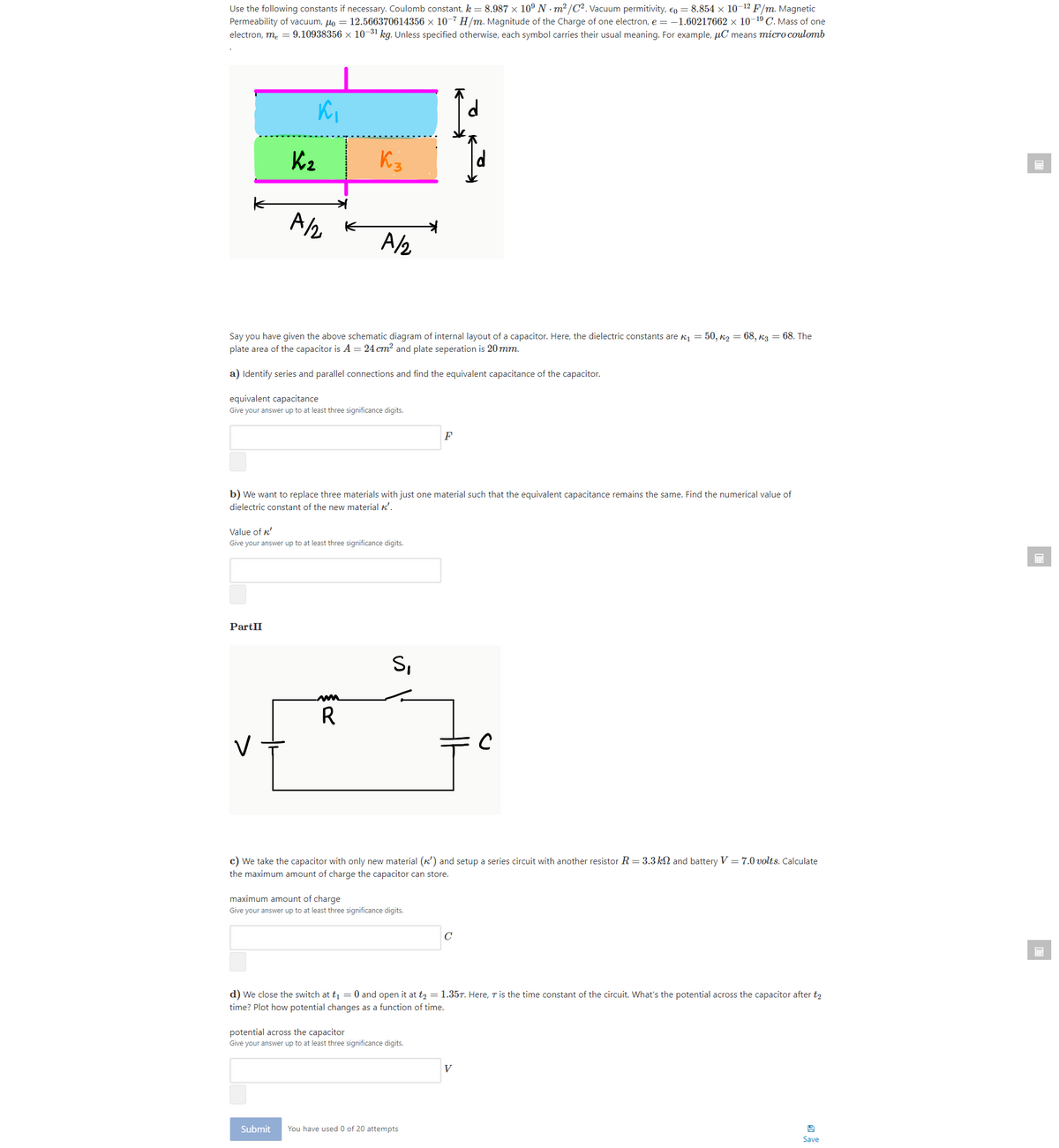 Use the following constants if necessary. Coulomb constant, k = 8.987 × 10° N m² /C2. Vacuum permitivity, eo = 8.854 x 10-12 F/m. Magnetic
Permeability of vacuum, uo = 12.566370614356 x 10-7 H/m. Magnitude of the Charge of one electron, e = -1.60217662 × 10-19 C. Mass of one
electron, me = 9.10938356 × 10-31 kg. Unless specified otherwise, each symbol carries their usual meaning. For example, µC means micro coulomb
K2
K3
A K
A/2
Say you have given the above schematic diagram of internal layout of a capacitor. Here, the dielectric constants are kị = 50, k2 = 68, k3 = 68. The
plate area of the capacitor is A = 24 cm? and plate seperation is 20mm.
a) Identify series and parallel connections and find the equivalent capacitance of the capacitor.
equivalent capacitance
Give your answer up to at least three significance digits.
F
b) We want to replace three materials with just one material such that the equivalent capacitance remains the same. Find the numerical value of
dielectric constant of the new material k'.
Value of k'
Give your answer up to at least three significance digits.
PartII
S,
R
c) We take the capacitor with only new material (k') and setup a series circuit with another resistor R = 3.3 k and battery V = 7.0 volts. Calculate
the maximum amount of charge the capacitor can store.
maximum amount of charge
Give your answer up to at least three significance digits.
C
d) We close the switch at t = 0 and open it at t, = 1.35T. Here, T is the time constant of the circuit. What's the potential across the capacitor after t2
time? Plot how potential changes as a function of time.
potential across the capacitor
Give your answer up to at least three significance digits.
V
Submit
You have used 0 of 20 attempts
Save
