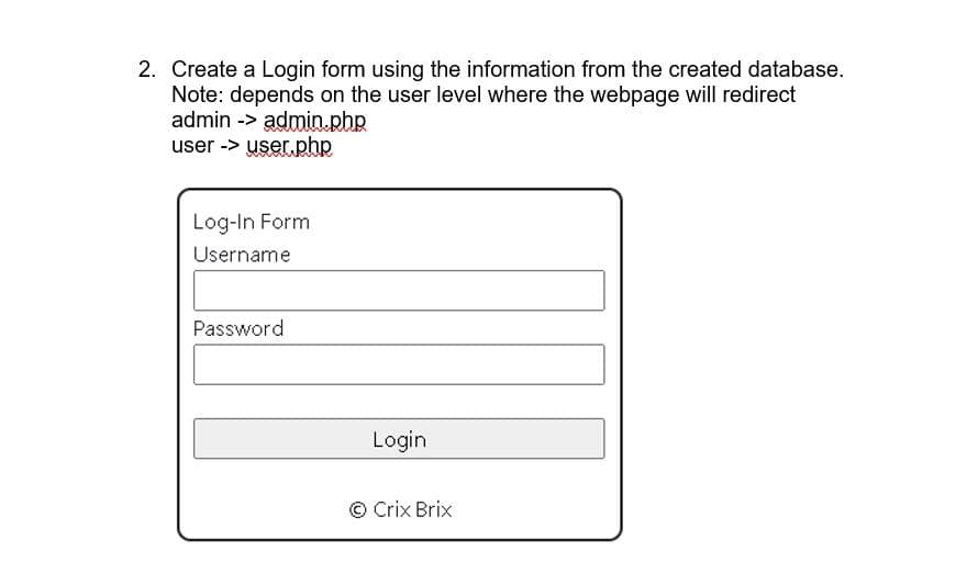 2. Create a Login form using the information from the created database.
Note: depends on the user level where the webpage will redirect
admin -> admin.php
user -> user.php
Log-In Form
Username
Password
Login
© Crix Brix