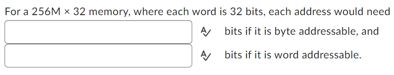 For a 256M x 32 memory, where each word is 32 bits, each address would need
A
bits if it is byte addressable, and
A/
bits if it is word addressable.