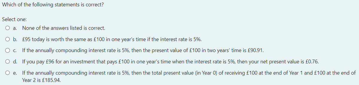 Which of the following statements is correct?
Select one:
O a. None of the answers listed is correct.
O b. £95 today is worth the same as £100 in one year's time if the interest rate is 5%.
O C. If the annually compounding interest rate is 5%, then the present value of £100 in two years' time is £90.91.
O d.
If you pay £96 for an investment that pays £100 in one year's time when the interest rate is 5%, then your net present value is £0.76.
O e.
If the annually compounding interest rate is 5%, then the total present value (in Year 0) of receiving £100 at the end of Year 1 and £100 at the end of
Year 2 is £185.94.