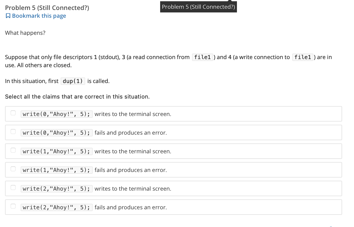 Problem 5 (Still Connected?)
Bookmark this page
What happens?
Problem 5 (Still Connected?)
Suppose that only file descriptors 1 (stdout), 3 (a read connection from filel ) and 4 (a write connection to file1) are in
use. All others are closed.
In this situation, first dup (1) is called.
Select all the claims that are correct in this situation.
Owrite(0,"Ahoy!", 5); writes to the terminal screen.
write(0, "Ahoy!", 5); fails and produces an error.
write(1, "Ahoy!", 5); writes to the terminal screen.
Owrite(1, "Ahoy!", 5);
fails and produces an error.
Owrite(2,"Ahoy!", 5); writes to the terminal screen.
Owrite(2,"Ahoy!", 5); fails and produces an error.