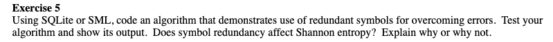 Exercise 5
Using SQLite or SML, code an algorithm that demonstrates use of redundant symbols for overcoming errors. Test your
algorithm and show its output. Does symbol redundancy affect Shannon entropy? Explain why or why not.