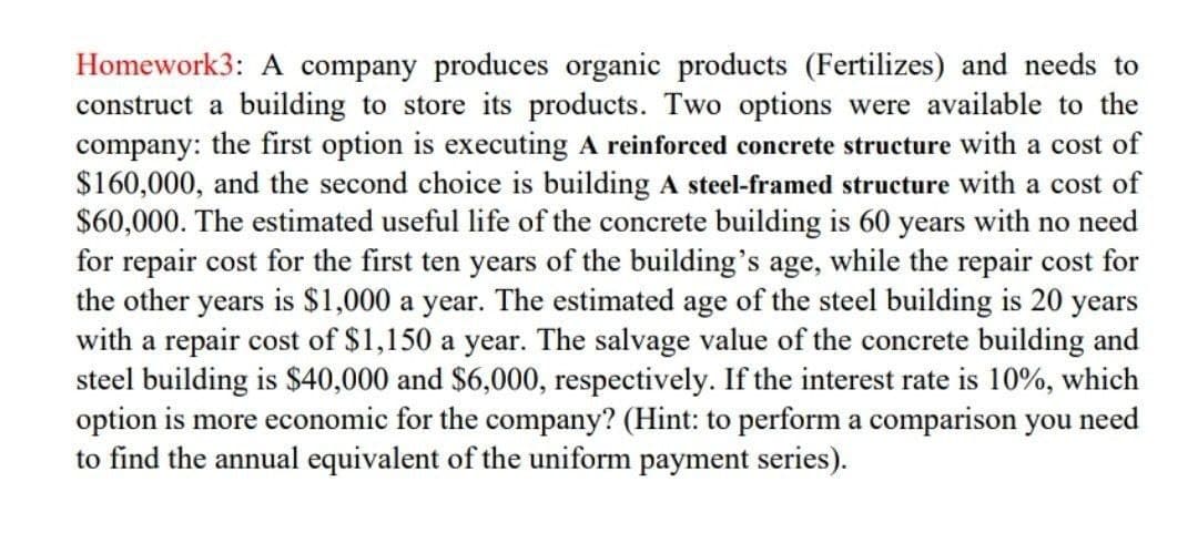 Homework3: A company produces organic products (Fertilizes) and needs to
construct a building to store its products. Two options were available to the
company: the first option is executing A reinforced concrete structure with a cost of
$160,000, and the second choice is building A steel-framed structure with a cost of
$60,000. The estimated useful life of the concrete building is 60 years with no need
for repair cost for the first ten years of the building's age, while the repair cost for
the other years is $1,000 a year. The estimated age of the steel building is 20 years
with a repair cost of $1,150 a year. The salvage value of the concrete building and
steel building is $40,000 and $6,000, respectively. If the interest rate is 10%, which
option is more economic for the company? (Hint: to perform a comparison you need
to find the annual equivalent of the uniform payment series).
