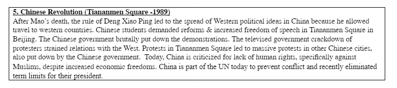 5. Chinese Revolution (Tiananmen Square -1989)
After Mao's death, the rule of Deng Xiao Ping led to the spread of Western political ideas in China because he allowed
travel to western countries. Chinese students demanded reforms & increased freedom of speech in Tiananmen Square in
Beijing. The Chinese government brutally put down the demonstrations. The televised government crackdown of
protesters strained relations with the West. Protests in Tiananmen Square led to massive protests in other Chinese cities,
also put down by the Chinese government. Today, China is criticized for lack of human rights, specifically against
Muslims, despite increased economic freedoms. China is part of the UN today to prevent conflict and recently eliminated
term limits for their president.