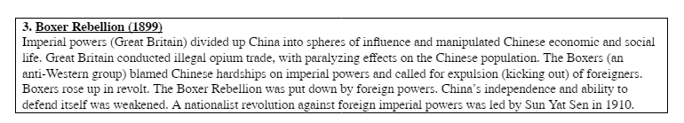 3. Boxer Rebellion (1899)
Imperial powers (Great Britain) divided up China into spheres of influence and manipulated Chinese economic and social
life. Great Britain conducted illegal opium trade, with paralyzing effects on the Chinese population. The Boxers (an
anti-Western group) blamed Chinese hardships on imperial powers and called for expulsion (kicking out) of foreigners.
Boxers rose up in revolt. The Boxer Rebellion was put down by foreign powers. China's independence and ability to
defend itself was weakened. A nationalist revolution against foreign imperial powers was led by Sun Yat Sen in 1910.