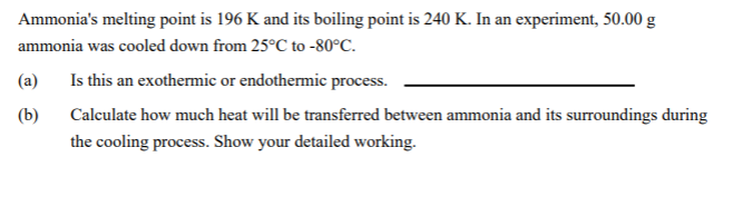 Ammonia's melting point is 196 K and its boiling point is 240 K. In an experiment, 50.00 g
ammonia was cooled down from 25°C to -80°C.
Is this an exothermic or endothermic process.
(a)
(b)
Calculate how much heat will be transferred between ammonia and its surroundings during
the cooling process. Show your detailed working.
