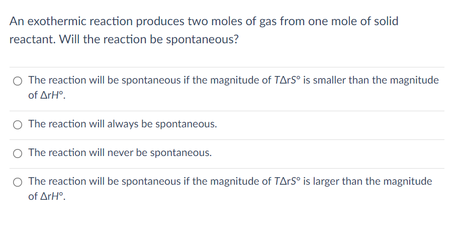 An exothermic reaction produces two moles of gas from one mole of solid
reactant. Will the reaction be spontaneous?
The reaction will be spontaneous if the magnitude of TArS° is smaller than the magnitude
of ΔrΗ..
O The reaction will always be spontaneous.
The reaction will never be spontaneous.
O The reaction will be spontaneous if the magnitude of TArS° is larger than the magnitude
of ΔrΗ..
