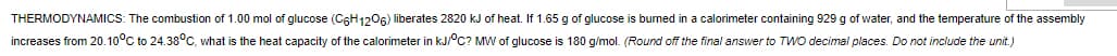 THERMODYNAMICS: The combustion of 1.00 mol of glucose (C6H1206) liberates 2820 kJ of heat. If 1.65 g of glucose is burned in a calorimeter containing 929 g of water, and the temperature of the assembly
increases from 20.10°C to 24.38°C, what is the heat capacity of the calorimeter in kJ/°C? MW of glucose is 180 g/mol. (Round off the final answer to TWO decimal places. Do not include the unit.)
