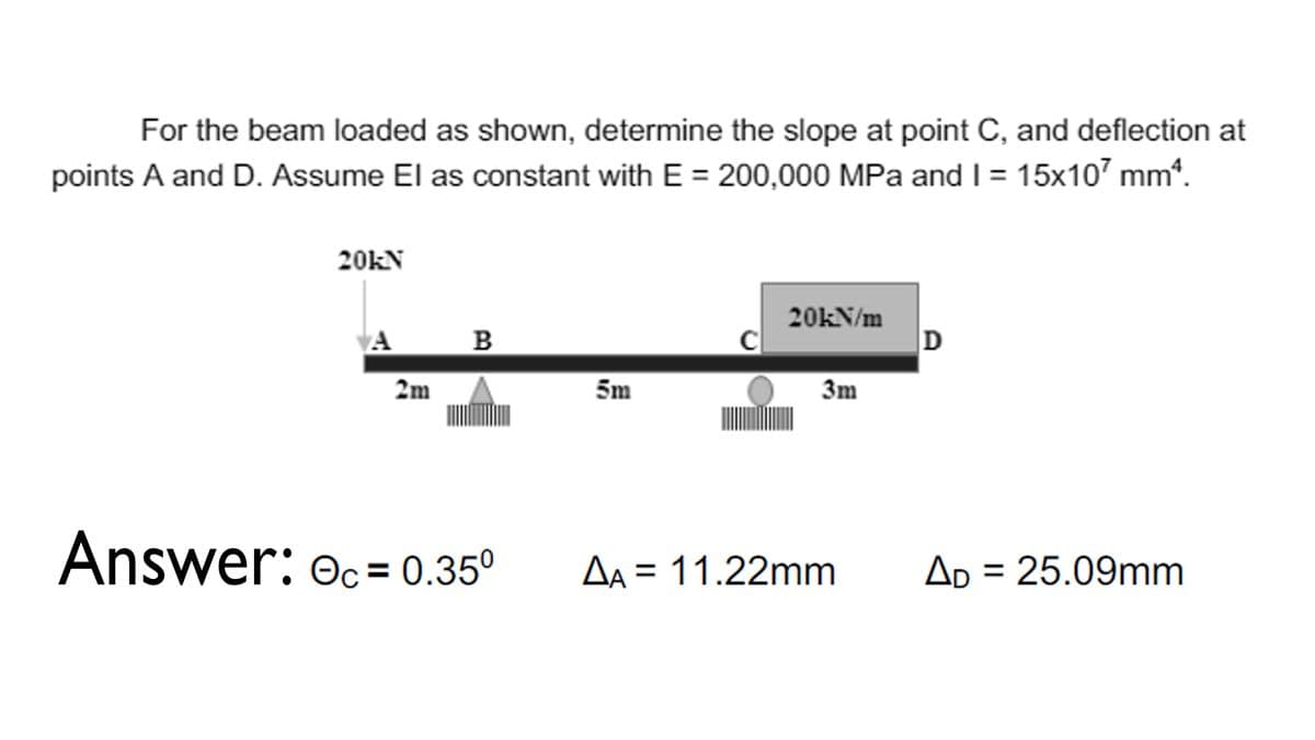 For the beam loaded as shown, determine the slope at point C, and deflection at
points A and D. Assume El as constant with E = 200,000 MPa and I = 15x107 mm*.
20KN
20kN/m
D
A
B
2m
5m
3m
Answer: Oc= 0.35°
Aa = 11.22mm
Ap = 25.09mm
%3D
