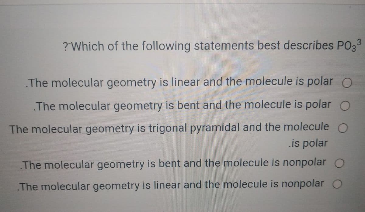 ?Which of the following statements best describes PO33
The molecular geometry is linear and the molecule is polar O
The molecular geometry is bent and the molecule is polar O
The molecular geometry is trigonal pyramidal and the molecule O
.is polar
The molecular geometry is bent and the molecule is nonpolar O
The molecular geometry is linear and the molecule is nonpolar O
