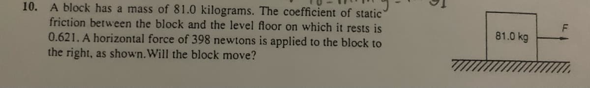 10. A block has a mass of 81.0 kilograms. The coefficient of static
friction between the block and the level floor on which it rests is
F
81.0 kg
0.621. A horizontal force of 398 newtons is applied to the block to
the right, as shown. Will the block move?
