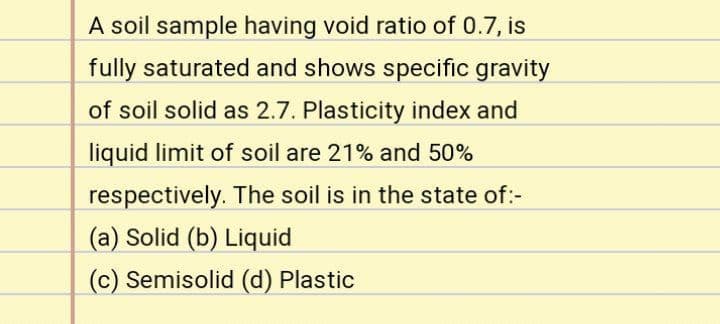 A soil sample having void ratio of 0.7, is
fully saturated and shows specific gravity
of soil solid as 2.7. Plasticity index and
liquid limit of soil are 21% and 50%
respectively. The soil is in the state of:-
(a) Solid (b) Liquid
(c) Semisolid (d) Plastic
