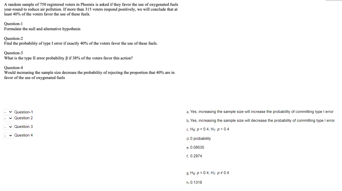 A random sample of 750 registered voters in Phoenix is asked if they favor the use of oxygenated fuels
year-round to reduce air pollution. If more than 315 voters respond positively, we will conclude that at
least 40% of the voters favor the use of these fuels.
Question-1
Formulate the null and alternative hypothesis
Question-2
Find the probability of type I error if exactly 40% of the voters favor the use of these fuels.
Question-3
What is the type II error probability B if 38% of the voters favor this action?
Question-4
Would increasing the sample size decrease the probability of rejecting the proportion that 40% are in
favor of the use of oxygenated fuels
v Question-1
a. Yes, increasing the sample size will increase the probability of committing type I error
v Question 2
b. Yes, increasing the sample size will decrease the probability of committing type I error
v Question 3
c. Ho: p = 0.4, H1: p > 0.4
v Question 4
d. 0 probability
e. 0.08535
f. 0.2974
g. Ho: p = 0.4, H1: p# 0.4
h.0.1318
