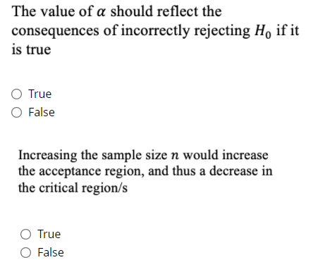 The value of a should reflect the
consequences of incorrectly rejecting Ho if it
is true
O True
O False
Increasing the sample size n would increase
the acceptance region, and thus a decrease in
the critical region/s
O True
O False
