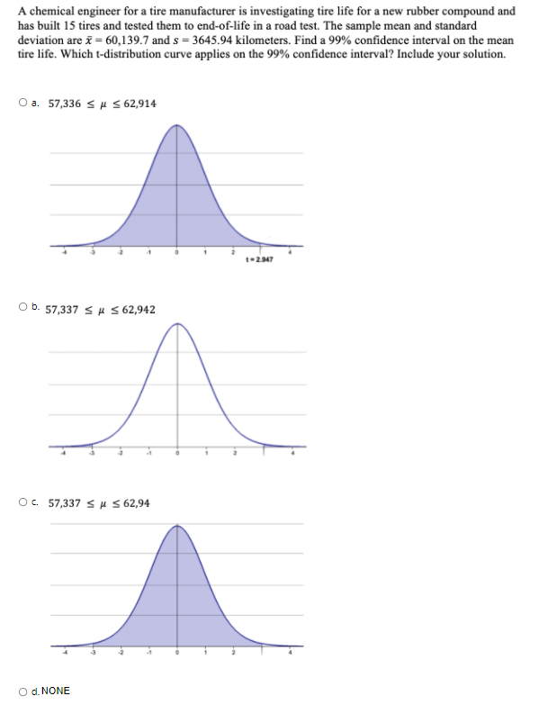 A chemical engineer for a tire manufacturer is investigating tire life for a new rubber compound and
has built 15 tires and tested them to end-of-life in a road test. The sample mean and standard
deviation are i = 60,139.7 and s = 3645.94 kilometers. Find a 99% confidence interval on the mean
tire life. Which t-distribution curve applies on the 99% confidence interval? Include your solution.
O a. 57,336 <H S 62,914
t-247
Ob. 57,337 SH S 62,942
O. 57,337 s H S 62,94
O d. NONE
