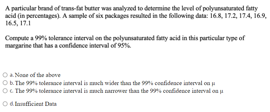 A particular brand of trans-fat butter was analyzed to determine the level of polyunsaturated fatty
acid (in percentages). A sample of six packages resulted in the following data: 16.8, 17.2, 17.4, 16.9,
16.5, 17.1
Compute a 99% tolerance interval on the polyunsaturated fatty acid in this particular type of
margarine that has a confidence interval of 95%.
a. None of the above
b. The 99% tolerance interval is much wider than the 99% confidence interval on u
O c. The 99% tolerance interval is much narrower than the 99% confidence interval on țu
d. Insufficient Data
