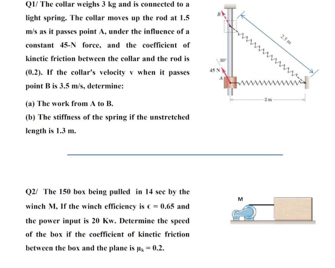 Q1/ The collar weighs 3 kg and is connected to a
в
light spring. The collar moves up the rod at 1.5
2.5 m
m/s as it passes point A, under the influence of a
constant 45-N force, and the coefficient of
30°
kinetic friction between the collar and the rod is
45 N
(0.2). If the collar's velocity v when it passes
ww
point B is 3.5 m/s, determine:
2 m
(a) The work from A to B.
(b) The stiffness of the spring if the unstretched
length is 1.3 m.
Q2/ The 150 box being pulled in 14 sec by the
M
winch M, If the winch efficieney is c = 0.65 and
the power input is 20 Kw. Determine the speed
of the box if the coefficient of kinetic friction
between the box and the plane is uk = 0.2.
