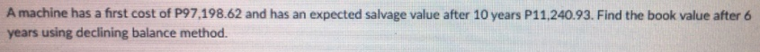 A machine has a first cost of P97,198.62 and has an expected salvage value after 10 years P11,240.93. Find the book value after 6
years using declining balance method.