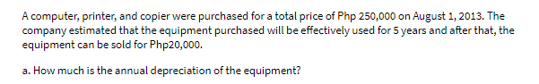 A computer, printer, and copier were purchased for a total price of Php 250,000 on August 1, 2013. The
company estimated that the equipment purchased will be effectively used for 5 years and after that, the
equipment can be sold for Php20,000.
a. How much is the annual depreciation of the equipment?