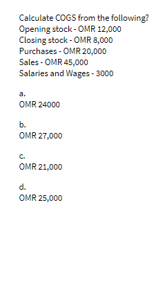 Calculate COGS from the following?
Opening stock - OMR 12,000
Closing stock - OMR 8,000
Purchases - OMR 20,000
Sales - OMR 45,000
Salaries and Wages - 3000
a.
OMR 24000
b.
OMR 27,000
C.
OMR 21,000
d.
OMR 25,000