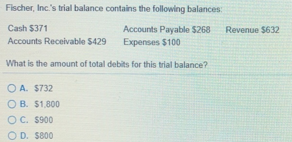 Fischer, Inc.'s trial balance contains the following balances:
Cash $371
Accounts Payable $268
Accounts Receivable $429
Expenses $100
What is the amount of total debits for this trial balance?
OA. $732
O B. $1,800
O C. $900
O D. $800
Revenue $632