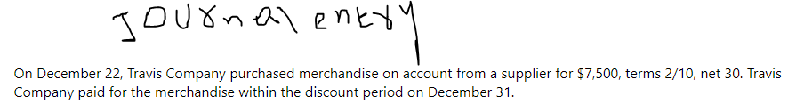 Journal entry
Ery
On December 22, Travis Company purchased merchandise on account from a supplier for $7,500, terms 2/10, net 30. Travis
Company paid for the merchandise within the discount period on December 31.