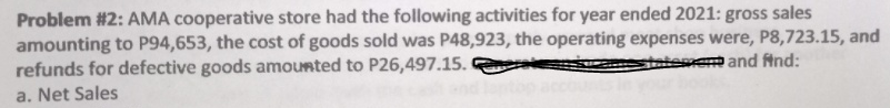 Problem #2: AMA cooperative store had the following activities for year ended 2021: gross sales
amounting to P94,653, the cost of goods sold was P48,923, the operating expenses were, P8,723.15, and
refunds for defective goods amounted to P26,497.15.
tement and find:
a. Net Sales