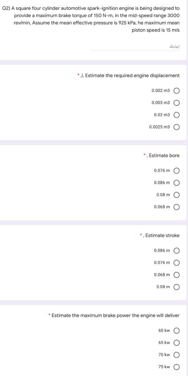 Q2) A square four cylinder automotive spark-ignition engine is being designed to
provide a maximum brake torque of 150 N-m, in the mid-speed range 3000
rev/min, Assume the mean effective pressure is 925 kPa, he maximum mean
piston speed is 15 m/s
إجابتك
* ,i. Estimate the required engine displacement
0.002 m3
0.003 m3
0.02 m3
0.0025 m3
* , Estimate bore
0.076 m
0.086 m
0.08 m
0.068 m
* , Estimate stroke
0.086 m
0.076 m
0.068 m
0.08 m
* Estimate the maximum brake power the engine will deliver
60 kw
65 kw
70 kw
75 kw
O O O O
O o o o
O O O O
O O
