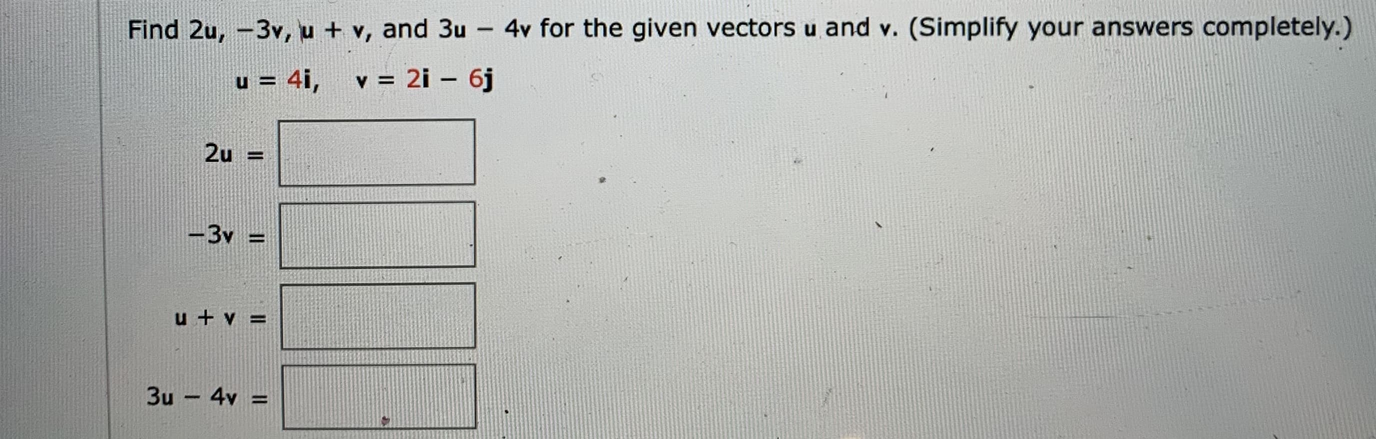 Find 2u, -3v, u + v, and 3u -
4v for the given vectors u and v. (Simplify your answers completely.)
u = 4i, v = 2i – 6j
|
