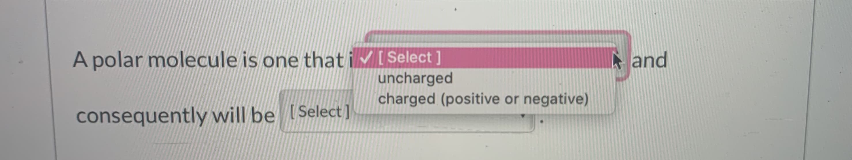 A polar molecule is one that ivISelect ]
A and
uncharged
charged (positive or negative)
consequently will be [Select]
