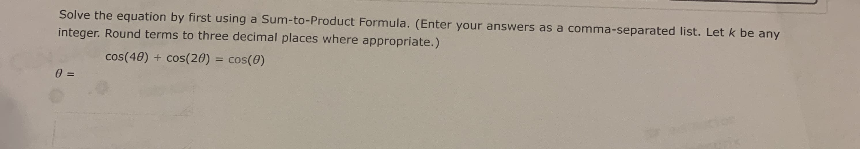 **Problem Statement:**

Solve the equation by first using a Sum-to-Product Formula. (Enter your answers as a comma-separated list. Let \( k \) be any integer. Round terms to three decimal places where appropriate.)

\[ \cos(4\theta) + \cos(2\theta) = \cos(\theta) \]

\[ \theta = \]

**Explanation for Educational Website:**

This problem involves solving a trigonometric equation by utilizing a Sum-to-Product identity. The equation given is:

\[ \cos(4\theta) + \cos(2\theta) = \cos(\theta) \]

The Sum-to-Product identities are trigonometric formulas used to transform sums of trigonometric functions into products. Specifically, the identities we use in this context might include:

\[ \cos(A) + \cos(B) = 2 \cos\left( \frac{A+B}{2} \right) \cos\left( \frac{A-B}{2} \right) \]

To solve the given equation effectively, follow a step-by-step approach:

1. **Rewrite the Equation:**
   - The standard Sum-to-Product identity for cosine sums can be applied to combine \(\cos(4\theta) + \cos(2\theta) \).

2. **Apply the Identity:**
   - Use the Sum-to-Product formula to express \(\cos(4\theta) + \cos(2\theta) \) in terms of cosine products.

3. **Compare Terms:**
   - Equate the resulting expression to \(\cos(\theta) \) and solve for \(\theta\).

These steps will lead to potential solutions that can be generalized and rounded to three decimal places if necessary. This form follows from manipulating the trigonometric identities and algebraic properties to isolate \(\theta\).

Symbols:
- \( \cos \) represents the cosine function.
- \( \theta \) denotes the variable angle to be solved for.

The final answer should be expressed in a comma-separated list, taking into account all possible solutions by considering \( k \) as any integer.