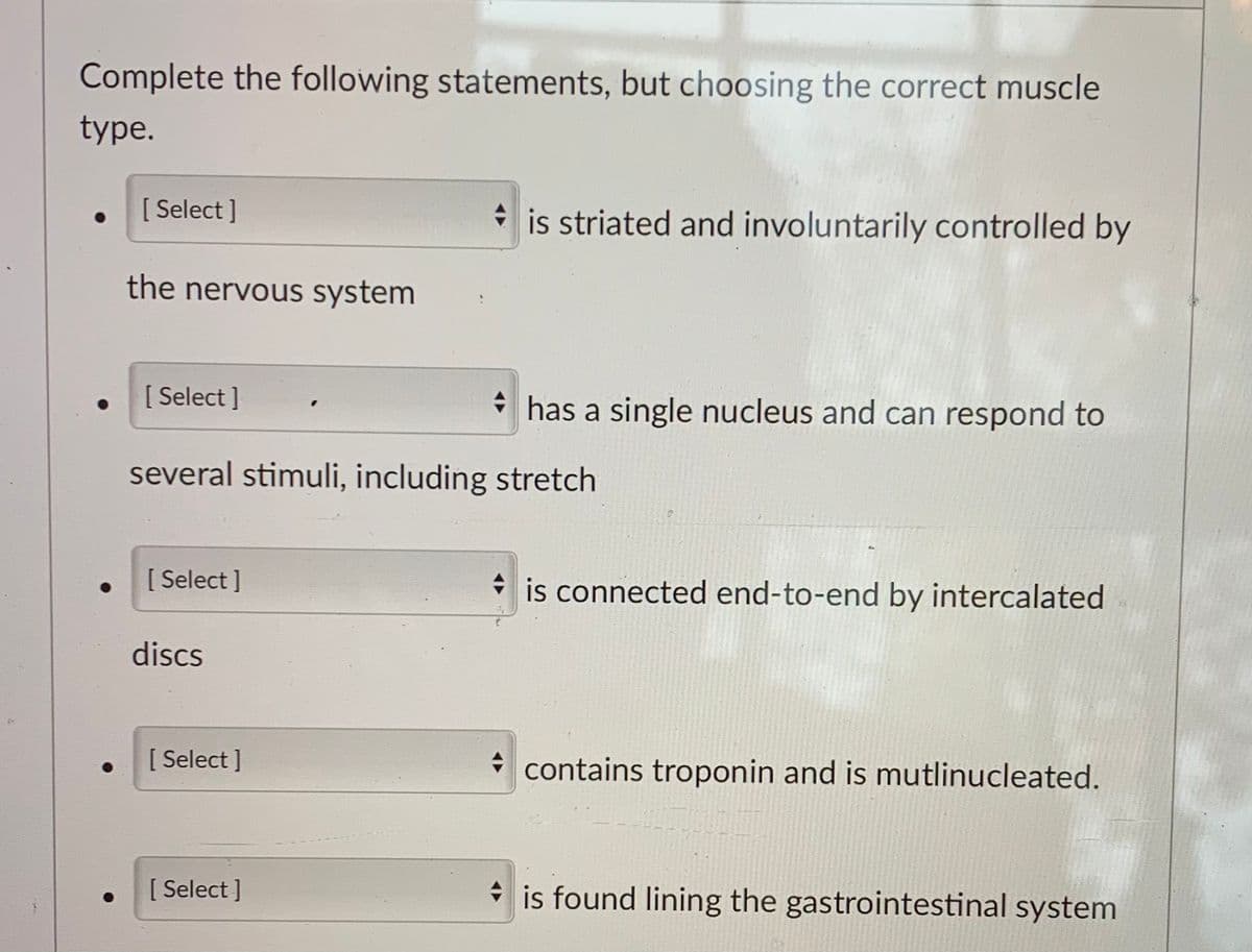 Complete the following statements, but choosing the correct muscle
type.
[ Select ]
is striated and involuntarily controlled by
the nervous system
[ Select ]
* has a single nucleus and can respond to
several stimuli, including stretch
[ Select ]
* is connected end-to-end by intercalated
discs
[ Select ]
contains troponin and is mutlinucleated.
[ Select ]
* is found lining the gastrointestinal system
