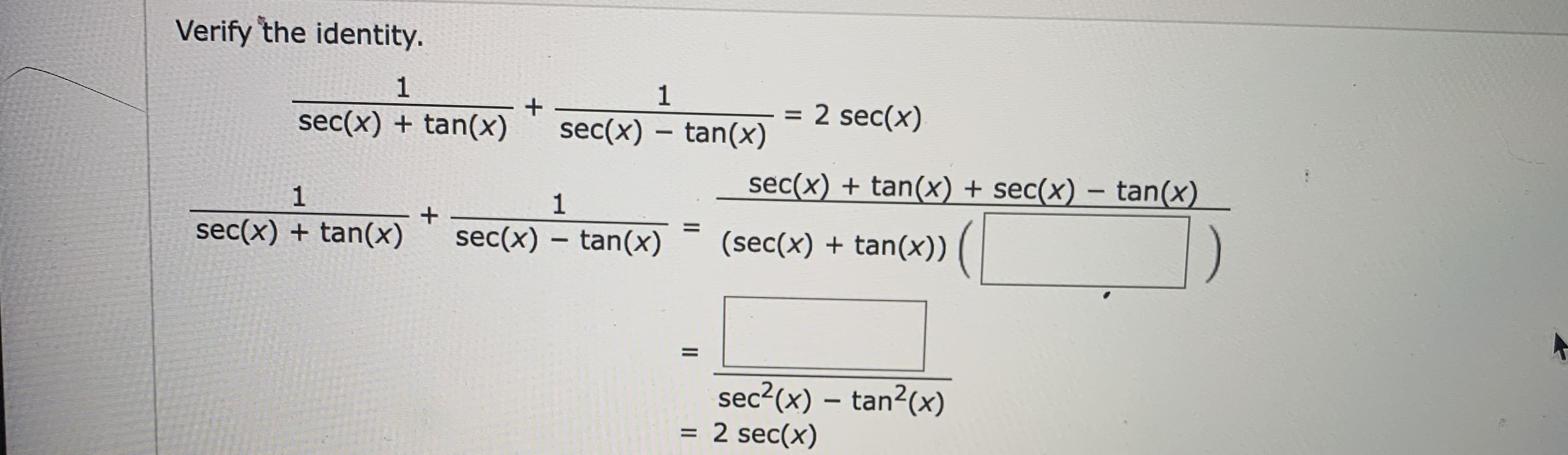 **Verify the Identity**

\[ \frac{1}{\sec(x) + \tan(x)} + \frac{1}{\sec(x) - \tan(x)} = 2 \sec(x) \]

To verify this trigonometric identity, we start by considering the left-hand side:

\[ \frac{1}{\sec(x) + \tan(x)} + \frac{1}{\sec(x) - \tan(x)} \]

First, find a common denominator:

\[ \frac{\sec(x) - \tan(x)}{(\sec(x) + \tan(x))(\sec(x) - \tan(x))} + \frac{\sec(x) + \tan(x)}{(\sec(x) + \tan(x))(\sec(x) - \tan(x))} \]

Combine the fractions:

\[ \frac{\sec(x) - \tan(x) + \sec(x) + \tan(x)}{(\sec(x) + \tan(x))(\sec(x) - \tan(x))} \]

Simplify the numerator:

\[ \frac{\sec(x) + \sec(x)}{\sec^2(x) - \tan^2(x)} \]

\[ \frac{2 \sec(x)}{\sec^2(x) - \tan^2(x)} \]

Noting that:

\[ \sec^2(x) - \tan^2(x) = 1 \]

The expression becomes:

\[ \frac{2 \sec(x)}{1} = 2 \sec(x) \]

Thus, we have shown that:

\[ \frac{1}{\sec(x) + \tan(x)} + \frac{1}{\sec(x) - \tan(x)} = 2 \sec(x) \]

This verifies the given identity.