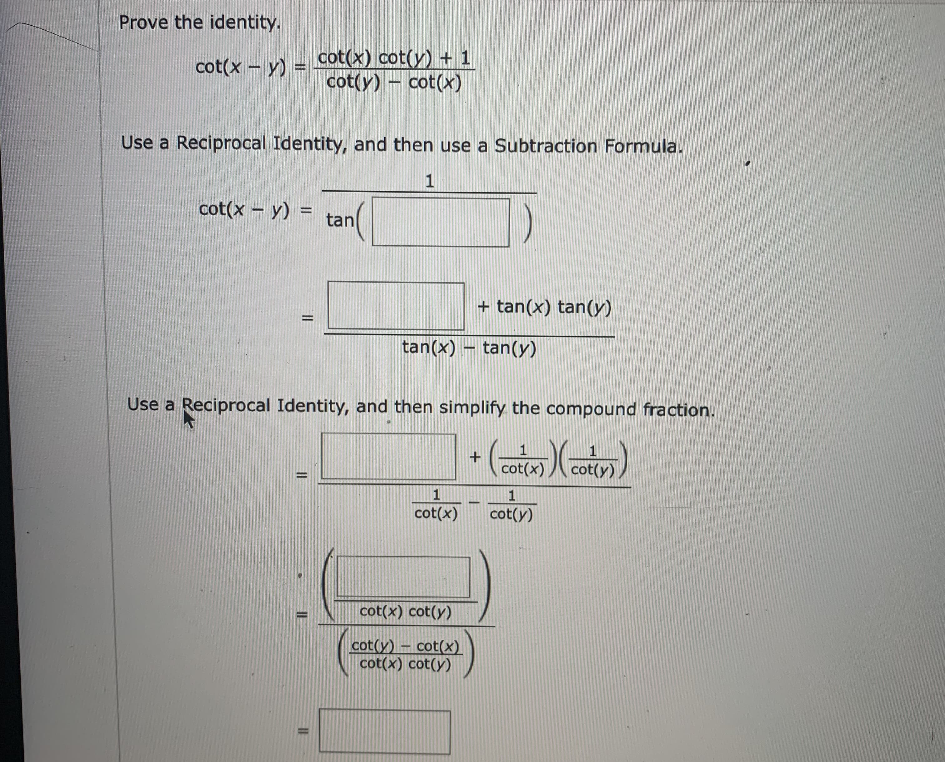 ### Proving the Identity in Trigonometry

We are given the following trigonometric identity to prove:

\[ \cot(x - y) = \frac{\cot(x) \cdot \cot(y) + 1}{\cot(y) - \cot(x)} \]

We'll prove this identity by using reciprocal identities and subtraction formulas step by step.

#### Step 1: Use a Reciprocal Identity, and then use a Subtraction Formula.

Starting with the left-hand side:
\[ \cot(x - y) = \frac{1}{\tan(x - y)} \]

Using the tangent subtraction formula:
\[ \tan(x - y) = \frac{\tan(x) - \tan(y)}{1 + \tan(x) \cdot \tan(y)}\]

So by reciprocal identity:
\[ \cot(x - y) = \frac{1}{\frac{\tan(x) - \tan(y)}{1 + \tan(x) \cdot \tan(y)}} \]
\[ = \frac{1 + \tan(x) \cdot \tan(y)}{\tan(x) - \tan(y)} \]

#### Step 2: Use a Reciprocal Identity, and simplify the compound fraction.

Next, express tangents in terms of cotangents:
\[ \tan(x) = \frac{1}{\cot(x)}, \quad \tan(y) = \frac{1}{\cot(y)} \]

Substituting these into the equation:
\[ \cot(x - y) = \frac{1 + \frac{1}{\cot(x)} \cdot \frac{1}{\cot(y)}}{\frac{1}{\cot(x)} - \frac{1}{\cot(y)}} \]

Simplifying the numerator and the denominator:
\[ = \frac{1 + \frac{1}{\cot(x) \cdot \cot(y)}}{\frac{1}{\cot(x)} - \frac{1}{\cot(y)}} \]
\[ = \frac{1 + \frac{1}{\cot(x) \cot(y)}}{\frac{\cot(y) - \cot(x)}{\cot(x) \cdot \cot(y)}} \]

Further simplify to:
\[ = \frac{(1 + \frac{1}{\cot(x) \cdot \cot(y)}) \cdot (\cot(x) \cdot \cot(y))}{