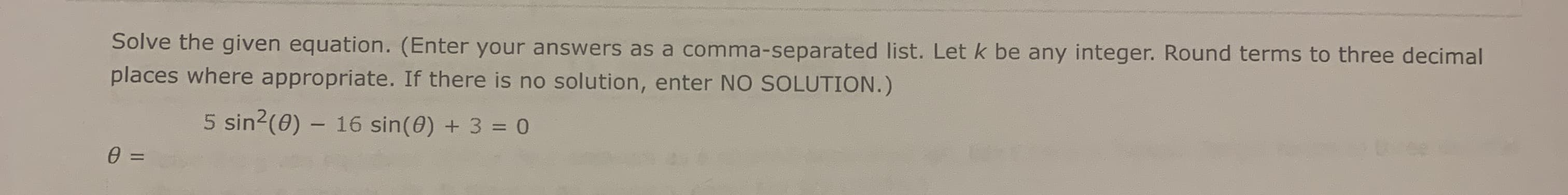 Solve the given equation. (Enter your answers as a comma-separated list. Let k be any integer. Round terms to three decimal
places where appropriate. If there is no solution, enter NO SOLUTION.)
5 sin2(0) – 16 sin(0) + 3 = 0
=
%3D
