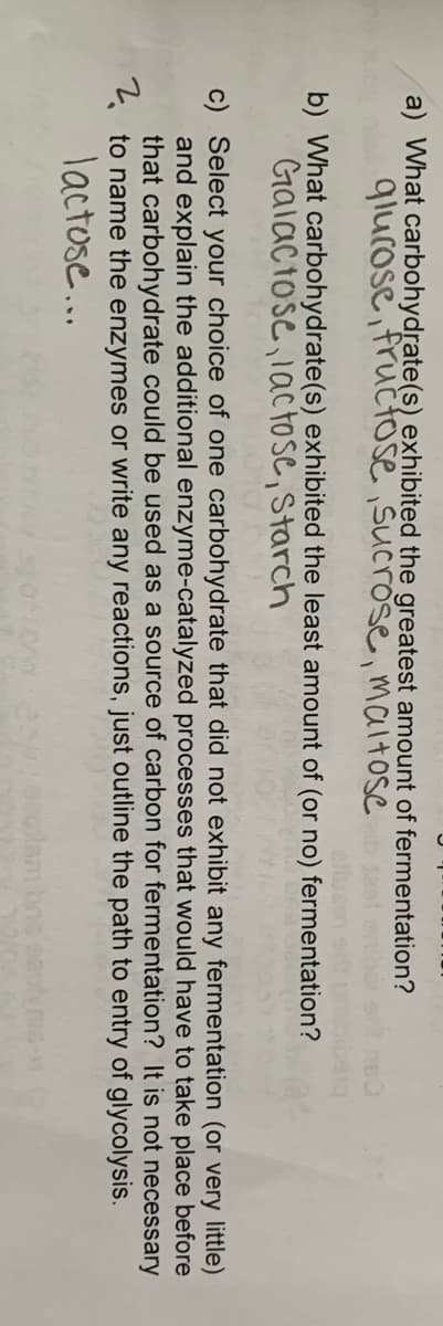 a) What carbohydrate(s) exhibited the greatest amount of fermentation?
qlucose, fructose ,sucrose, maltose
b) What carbohydrate(s) exhibited the least amount of (or no) fermentation?
Galactose,1actose, Starch
c) Select your choice of one carbohydrate that did not exhibit any fermentation (or very little)
and explain the additional enzyme-catalyzed processes that would have to take place before
that carbohydrate could be used as a source of carbon for fermentation? It is not necessary
* to name the enzymes or write any reactions, just outline the path to entry of glycolysis.
lactose...
