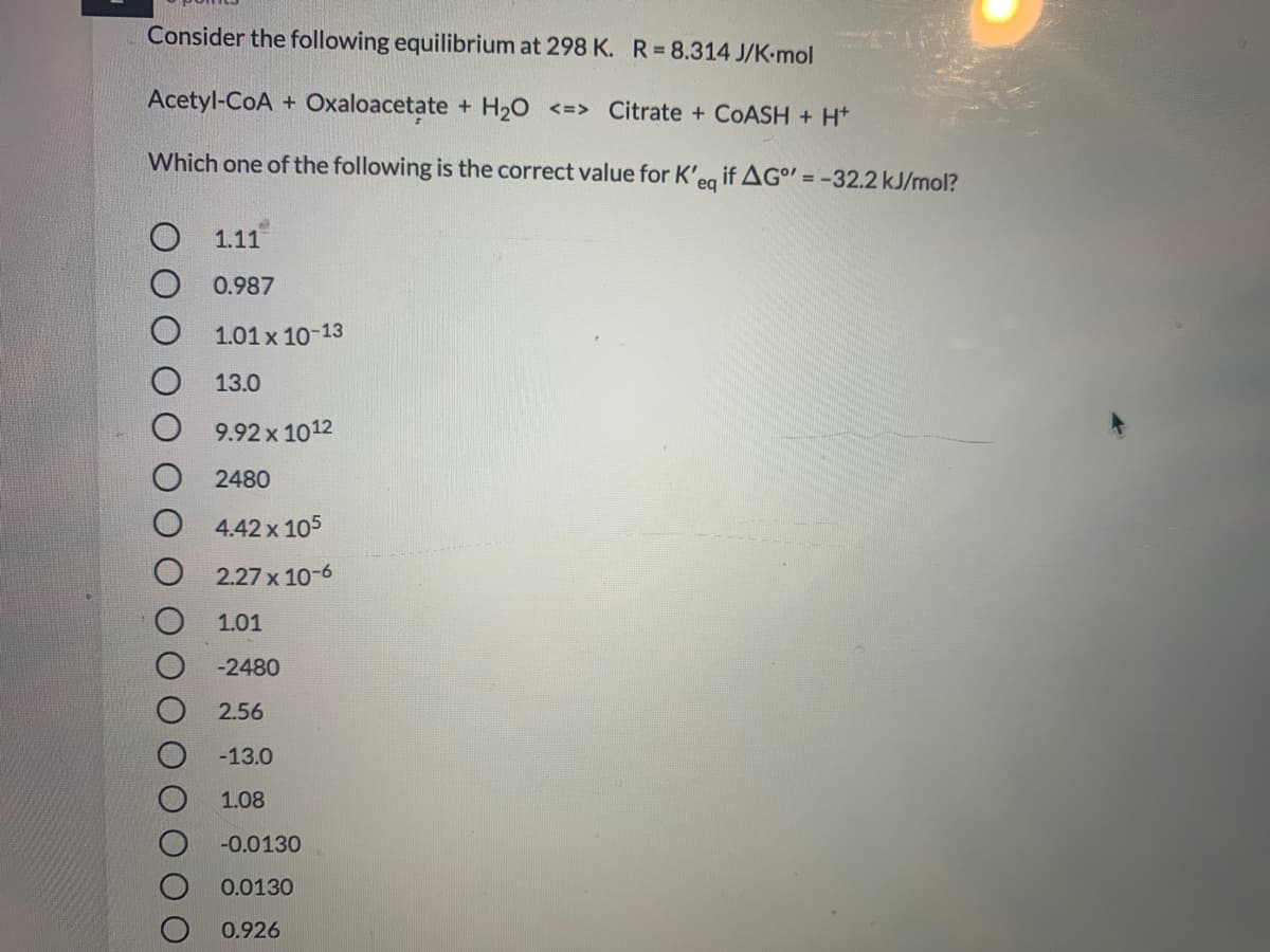 Consider the following equilibrium at 298 K. R=8.314 J/K-mol
Acetyl-CoA + Oxaloacetate + H20 <=> Citrate + COASH + H*
Which one of the following is the correct value for K'eg ifAG" = -32.2 kJ/mol?
O 1.11
0.987
1.01 x 10-13
13.0
9.92 x 1012
2480
4.42 x 105
2.27 x 10-6
1.01
-2480
2.56
-13.0
1.08
-0.0130
0.0130
0.926
